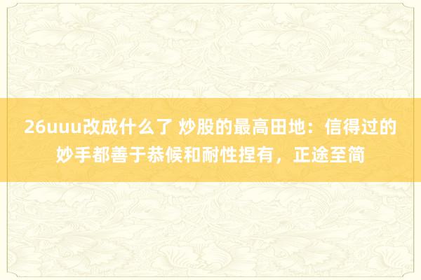 26uuu改成什么了 炒股的最高田地：信得过的妙手都善于恭候和耐性捏有，正途至简