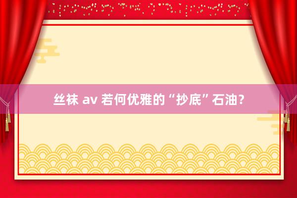 丝袜 av 若何优雅的“抄底”石油？