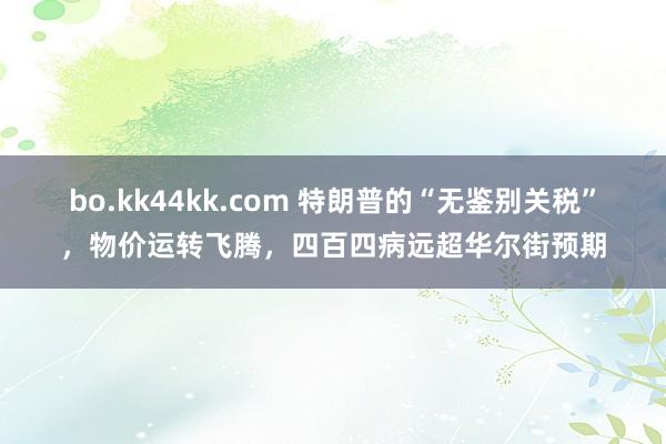 bo.kk44kk.com 特朗普的“无鉴别关税”，物价运转飞腾，四百四病远超华尔街预期