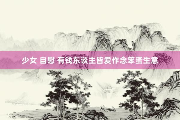 少女 自慰 有钱东谈主皆爱作念笨蛋生意