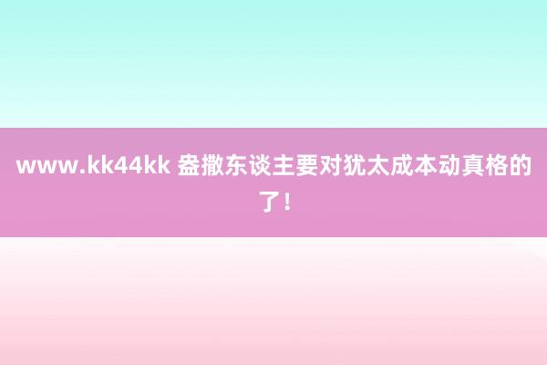 www.kk44kk 盎撒东谈主要对犹太成本动真格的了！