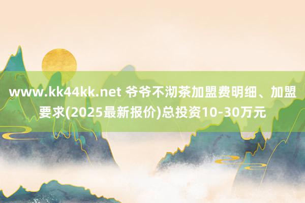 www.kk44kk.net 爷爷不沏茶加盟费明细、加盟要求(2025最新报价)总投资10-30万元
