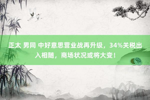 正太 男同 中好意思营业战再升级，34%关税出入相随，商场状况或将大变！