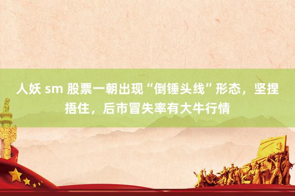 人妖 sm 股票一朝出现“倒锤头线”形态，坚捏捂住，后市冒失率有大牛行情