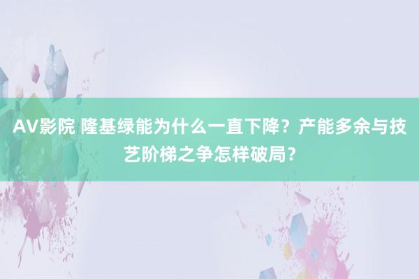 AV影院 隆基绿能为什么一直下降？产能多余与技艺阶梯之争怎样破局？
