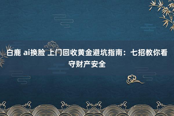 白鹿 ai换脸 上门回收黄金避坑指南：七招教你看守财产安全