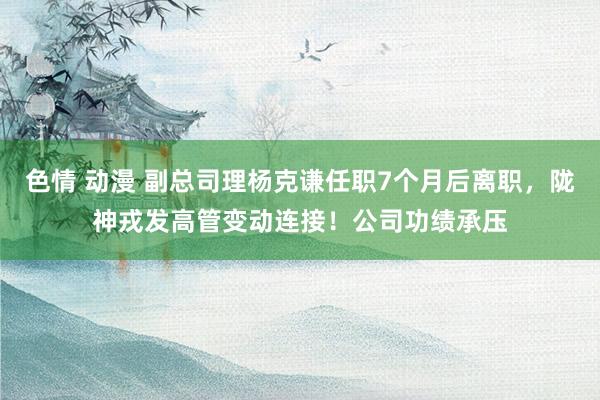 色情 动漫 副总司理杨克谦任职7个月后离职，陇神戎发高管变动连接！公司功绩承压