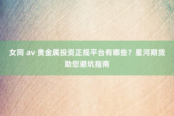 女同 av 贵金属投资正规平台有哪些？星河期货助您避坑指南