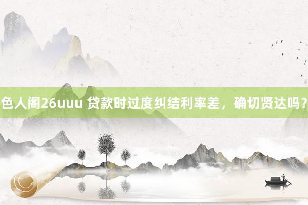 色人阁26uuu 贷款时过度纠结利率差，确切贤达吗？