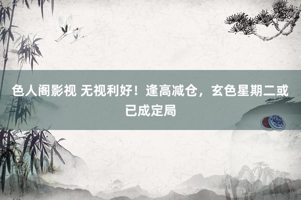 色人阁影视 无视利好！逢高减仓，玄色星期二或已成定局