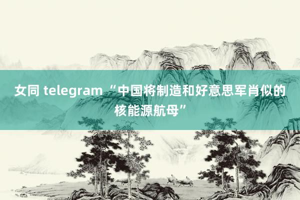 女同 telegram “中国将制造和好意思军肖似的核能源航母”