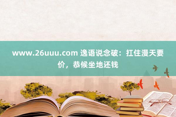 www.26uuu.com 逸语说念破：扛住漫天要价，恭候坐地还钱