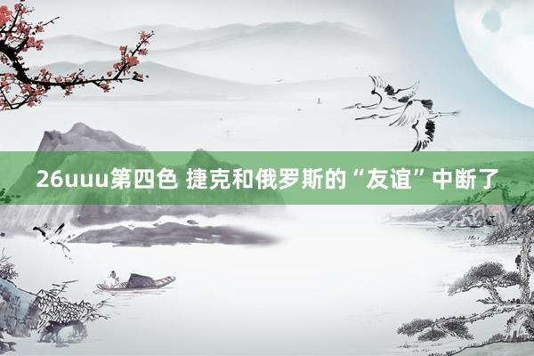 26uuu第四色 捷克和俄罗斯的“友谊”中断了
