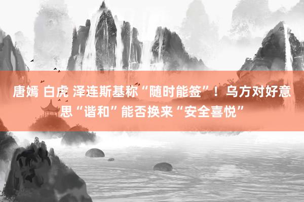 唐嫣 白虎 泽连斯基称“随时能签”！乌方对好意思“谐和”能否换来“安全喜悦”
