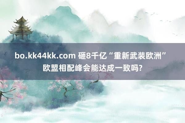 bo.kk44kk.com 砸8千亿“重新武装欧洲” 欧盟相配峰会能达成一致吗?