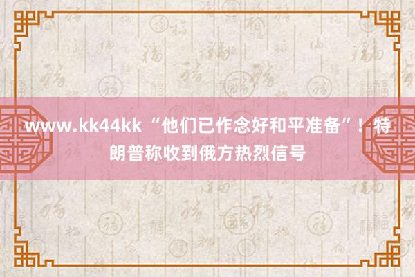 www.kk44kk “他们已作念好和平准备”！特朗普称收到俄方热烈信号
