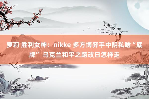 萝莉 胜利女神：nikke 多方博弈手中阴私啥“底牌” 乌克兰和平之路改日怎样走