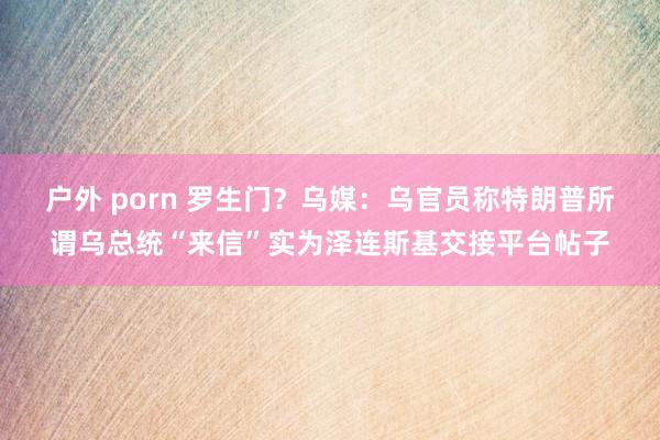 户外 porn 罗生门？乌媒：乌官员称特朗普所谓乌总统“来信”实为泽连斯基交接平台帖子