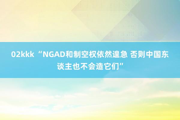 02kkk “NGAD和制空权依然遑急 否则中国东谈主也不会造它们”