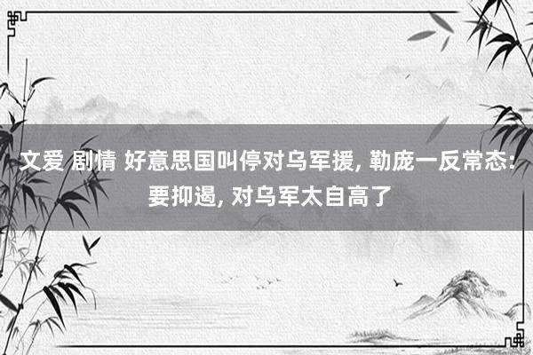 文爱 剧情 好意思国叫停对乌军援, 勒庞一反常态: 要抑遏, 对乌军太自高了