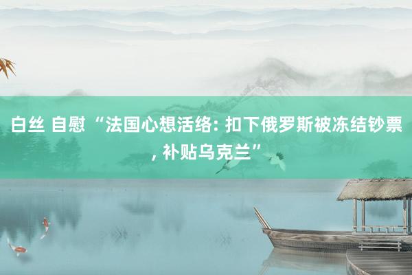 白丝 自慰 “法国心想活络: 扣下俄罗斯被冻结钞票, 补贴乌克兰”