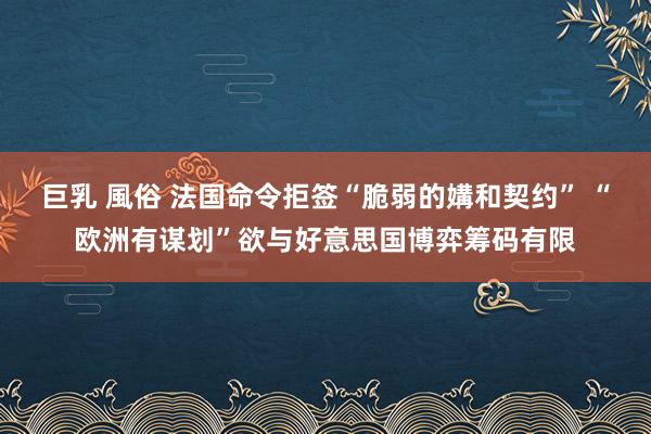 巨乳 風俗 法国命令拒签“脆弱的媾和契约” “欧洲有谋划”欲与好意思国博弈筹码有限