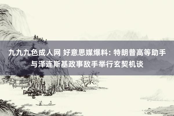 九九九色成人网 好意思媒爆料: 特朗普高等助手与泽连斯基政事敌手举行玄契机谈