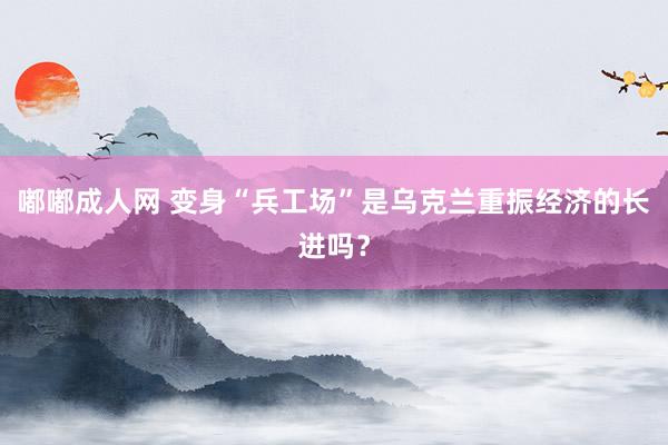 嘟嘟成人网 变身“兵工场”是乌克兰重振经济的长进吗？