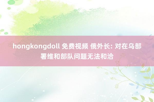 hongkongdoll 免费视频 俄外长: 对在乌部署维和部队问题无法和洽