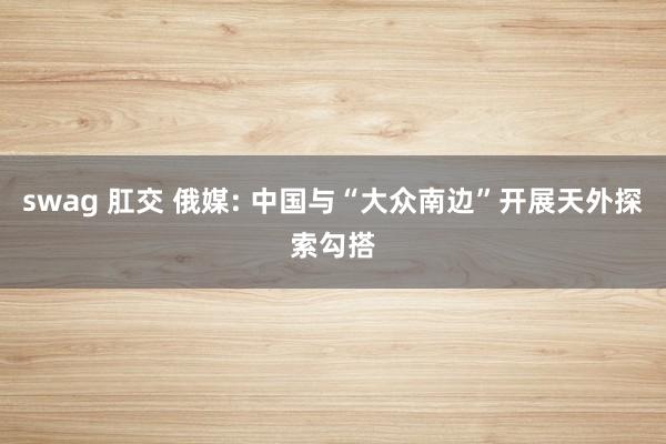 swag 肛交 俄媒: 中国与“大众南边”开展天外探索勾搭