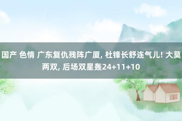 国产 色情 广东复仇残阵广厦, 杜锋长舒连气儿! 大莫两双, 后场双星轰24+11+10