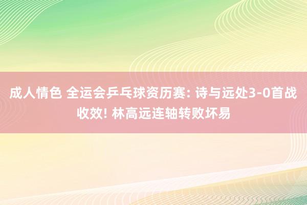 成人情色 全运会乒乓球资历赛: 诗与远处3-0首战收效! 林高远连轴转败坏易