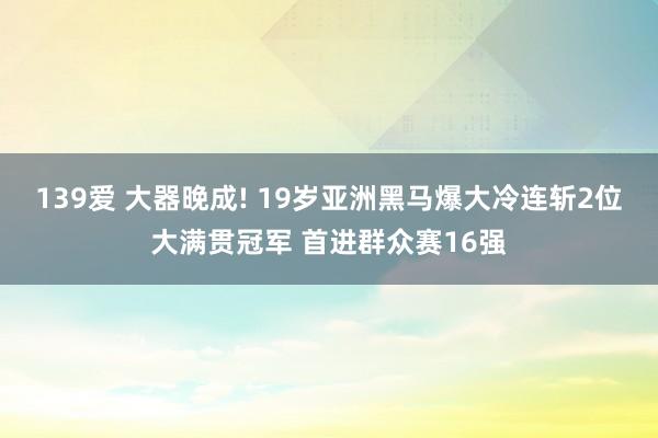 139爱 大器晚成! 19岁亚洲黑马爆大冷连斩2位大满贯冠军 首进群众赛16强