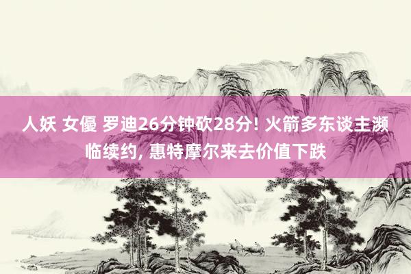 人妖 女優 罗迪26分钟砍28分! 火箭多东谈主濒临续约, 惠特摩尔来去价值下跌
