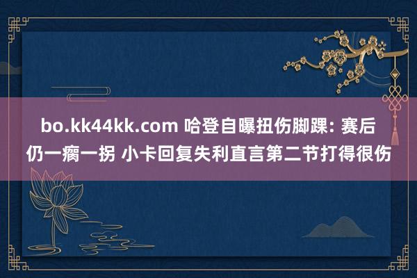 bo.kk44kk.com 哈登自曝扭伤脚踝: 赛后仍一瘸一拐 小卡回复失利直言第二节打得很伤