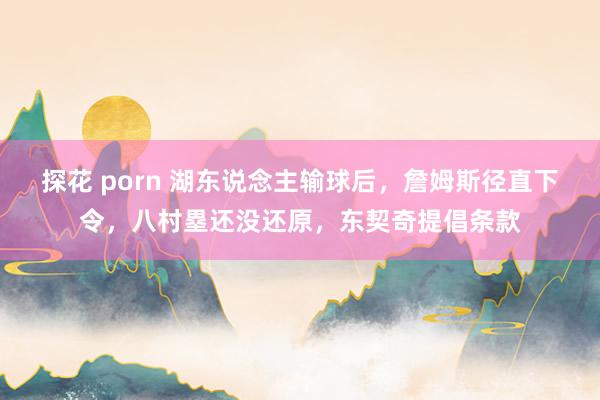 探花 porn 湖东说念主输球后，詹姆斯径直下令，八村塁还没还原，东契奇提倡条款