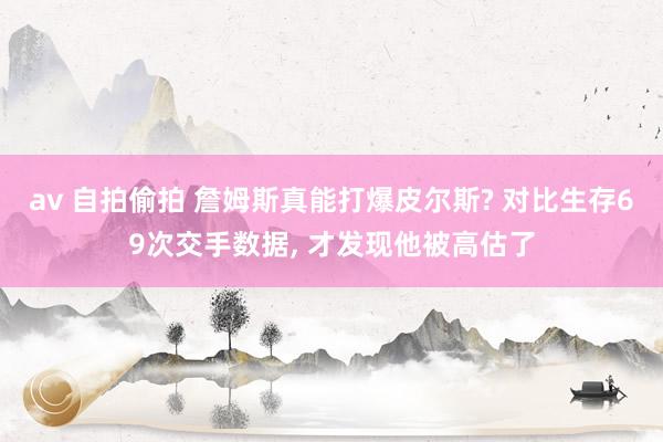 av 自拍偷拍 詹姆斯真能打爆皮尔斯? 对比生存69次交手数据, 才发现他被高估了