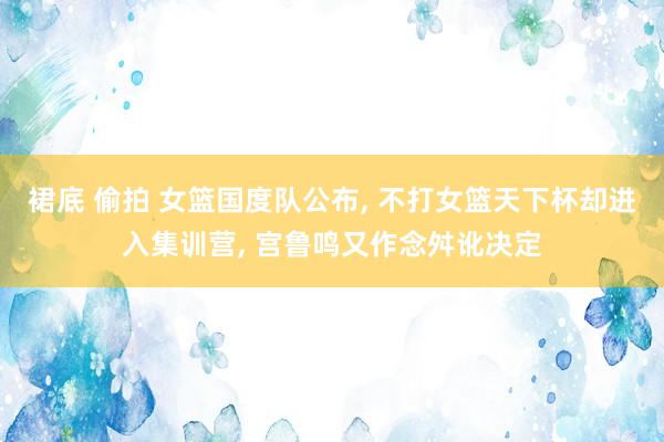 裙底 偷拍 女篮国度队公布, 不打女篮天下杯却进入集训营, 宫鲁鸣又作念舛讹决定