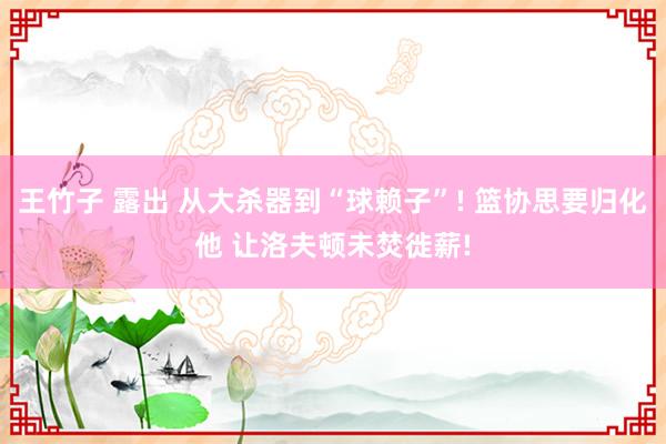 王竹子 露出 从大杀器到“球赖子”! 篮协思要归化他 让洛夫顿未焚徙薪!