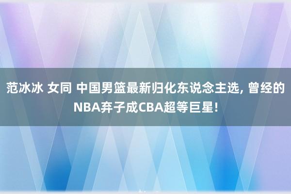 范冰冰 女同 中国男篮最新归化东说念主选, 曾经的NBA弃子成CBA超等巨星!