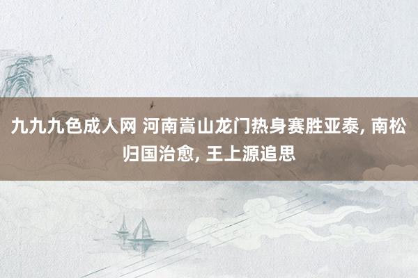 九九九色成人网 河南嵩山龙门热身赛胜亚泰, 南松归国治愈, 王上源追思