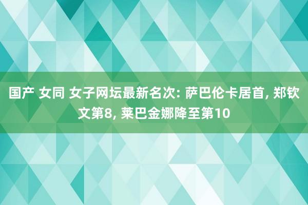 国产 女同 女子网坛最新名次: 萨巴伦卡居首, 郑钦文第8, 莱巴金娜降至第10