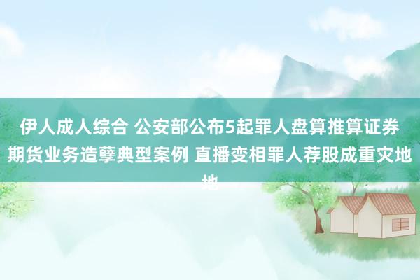伊人成人综合 公安部公布5起罪人盘算推算证券期货业务造孽典型案例 直播变相罪人荐股成重灾地