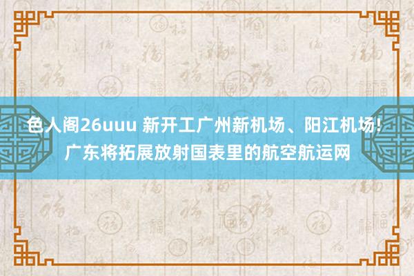 色人阁26uuu 新开工广州新机场、阳江机场! 广东将拓展放射国表里的航空航运网