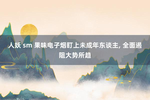 人妖 sm 果味电子烟盯上未成年东谈主, 全面遏阻大势所趋