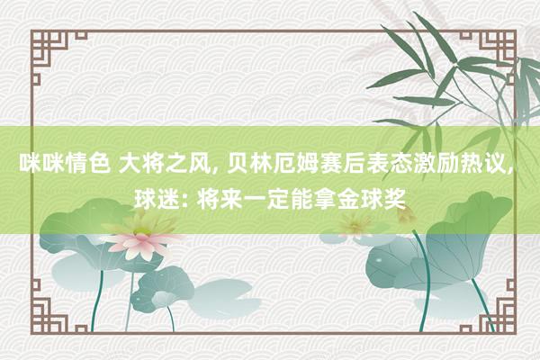 咪咪情色 大将之风, 贝林厄姆赛后表态激励热议, 球迷: 将来一定能拿金球奖