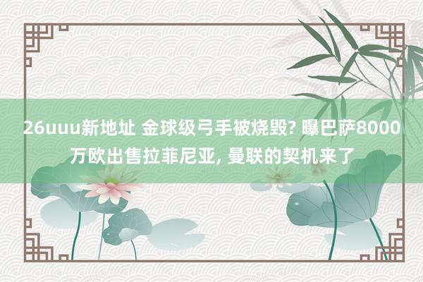 26uuu新地址 金球级弓手被烧毁? 曝巴萨8000万欧出售拉菲尼亚, 曼联的契机来了