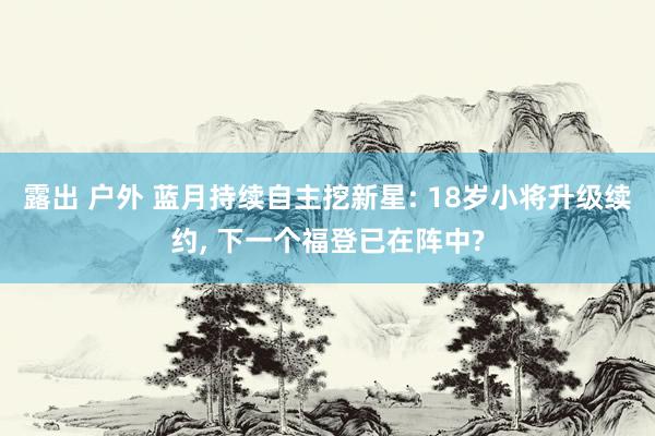 露出 户外 蓝月持续自主挖新星: 18岁小将升级续约, 下一个福登已在阵中?