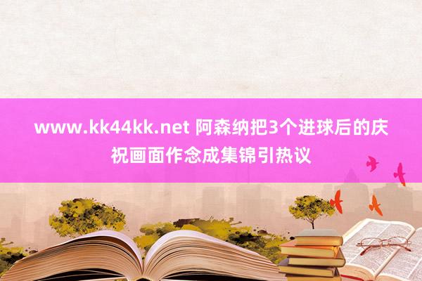 www.kk44kk.net 阿森纳把3个进球后的庆祝画面作念成集锦引热议