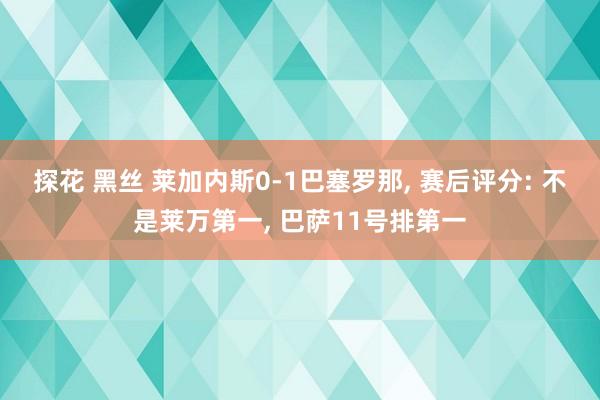探花 黑丝 莱加内斯0-1巴塞罗那, 赛后评分: 不是莱万第一, 巴萨11号排第一